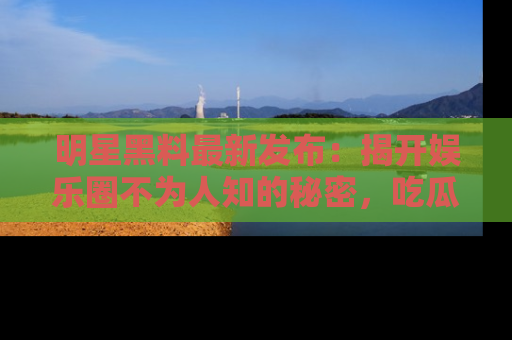 明星黑料最新发布：揭开娱乐圈不为人知的秘密，吃瓜者们请注意！