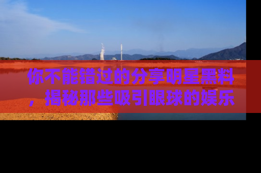 你不能错过的分享明星黑料，揭秘那些吸引眼球的娱乐新闻。