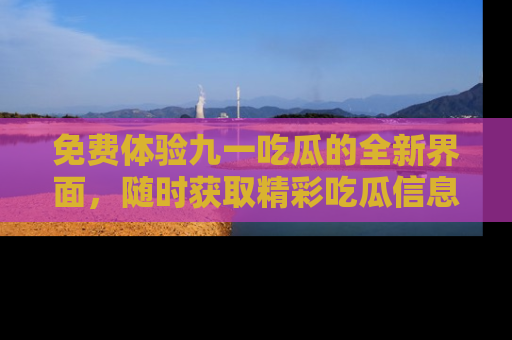 免费体验九一吃瓜的全新界面，随时获取精彩吃瓜信息！