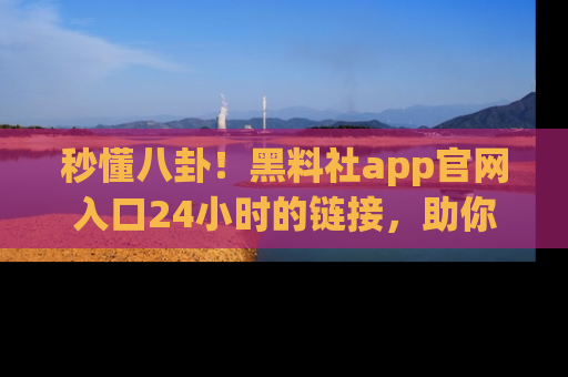 秒懂八卦！黑料社app官网入口24小时的链接，助你及时获取热搜焦点