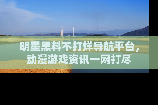 明星黑料不打烊导航平台，动漫游戏资讯一网打尽