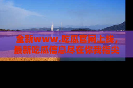 全新www.吃瓜官网上线，最新吃瓜信息尽在你我指尖！