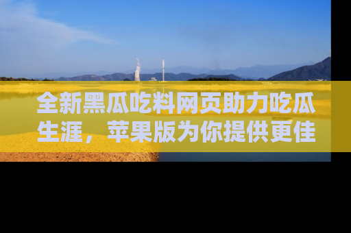 全新黑瓜吃料网页助力吃瓜生涯，苹果版为你提供更佳体验！