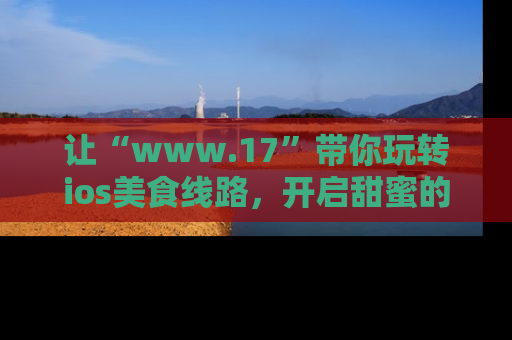 让“www.17”带你玩转ios美食线路，开启甜蜜的吃瓜时光吧！