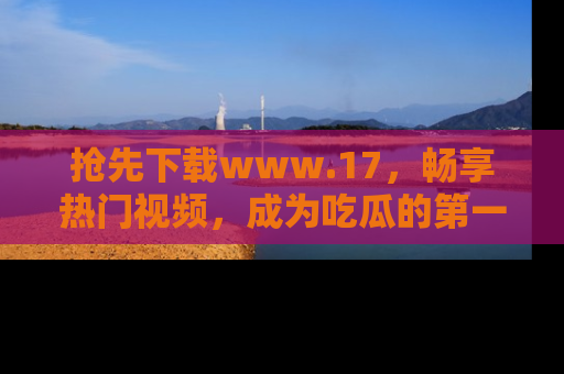 抢先下载www.17，畅享热门视频，成为吃瓜的第一手信息者！