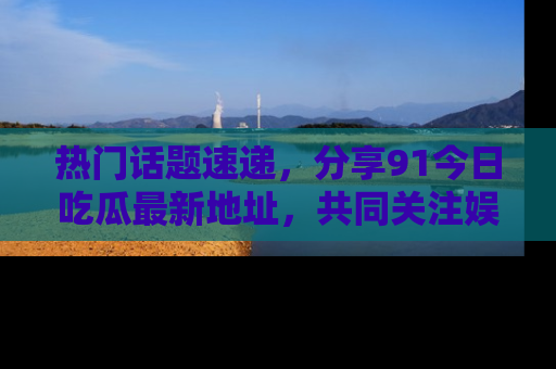 热门话题速递，分享91今日吃瓜最新地址，共同关注娱乐圈的风云变幻！