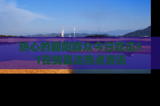 热心的朝阳群众今日吃瓜51在线直达热点资讯