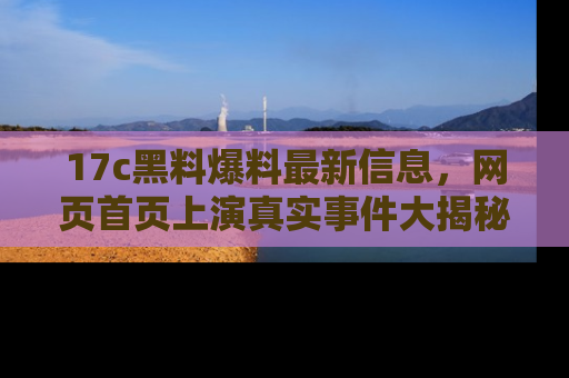 17c黑料爆料最新信息，网页首页上演真实事件大揭秘