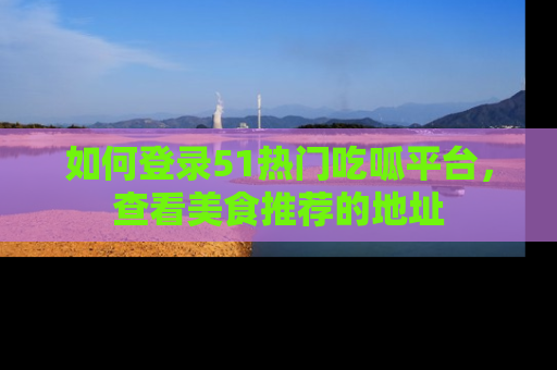 如何登录51热门吃呱平台，查看美食推荐的地址