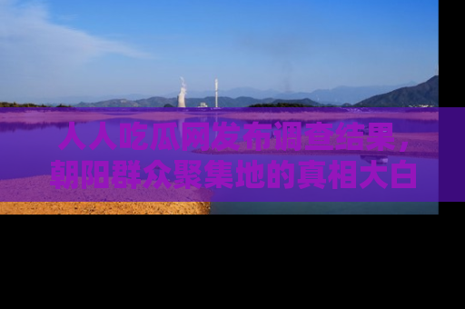人人吃瓜网发布调查结果，朝阳群众聚集地的真相大白