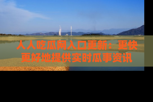 人人吃瓜网入口更新：更快更好地提供实时瓜事资讯