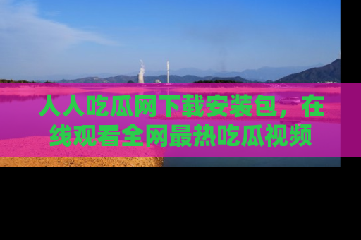 人人吃瓜网下载安装包，在线观看全网最热吃瓜视频