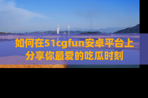 如何在51cgfun安卓平台上分享你最爱的吃瓜时刻