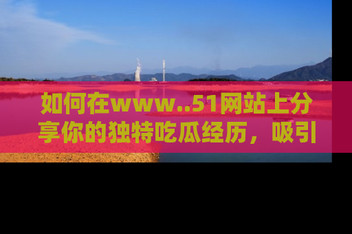 如何在www..51网站上分享你的独特吃瓜经历，吸引更多用户关注