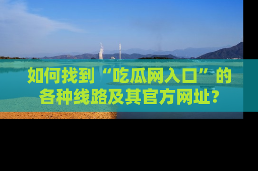 如何找到“吃瓜网入口”的各种线路及其官方网址？