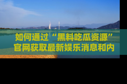 如何通过“黑料吃瓜资源”官网获取最新娱乐消息和内幕爆料
