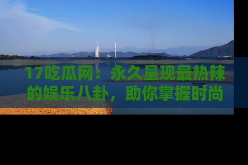 17吃瓜网：永久呈现最热辣的娱乐八卦，助你掌握时尚趋势