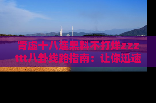 肾虚十八连黑料不打烊zzzttt八卦线路指南：让你迅速掌握热点事件脉络