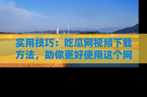 实用技巧：吃瓜网视频下载方法，助你更好使用这个网站