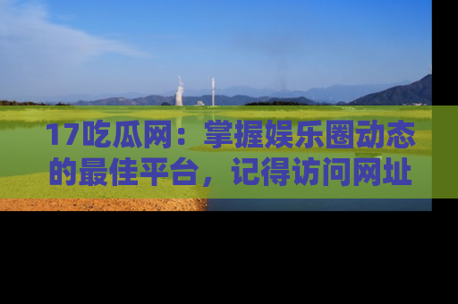 17吃瓜网：掌握娱乐圈动态的最佳平台，记得访问网址获取新鲜资讯！