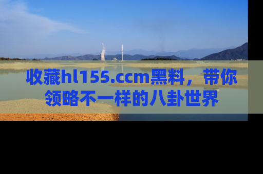 收藏hl155.ccm黑料，带你领略不一样的八卦世界