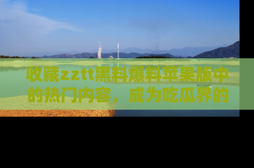 收藏zztt黑料爆料苹果版中的热门内容，成为吃瓜界的资深玩家！