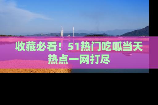 收藏必看！51热门吃呱当天热点一网打尽