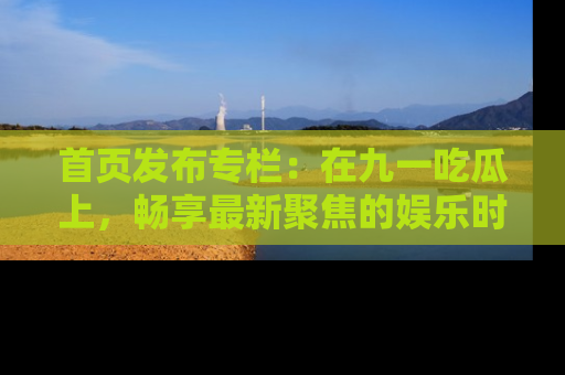 首页发布专栏：在九一吃瓜上，畅享最新聚焦的娱乐时讯
