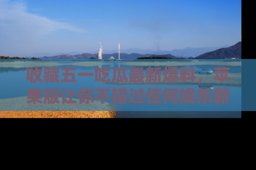 收藏五一吃瓜最新爆料，苹果版让你不错过任何娱乐新闻
