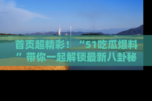 首页超精彩！“51吃瓜爆料”带你一起解锁最新八卦秘闻！