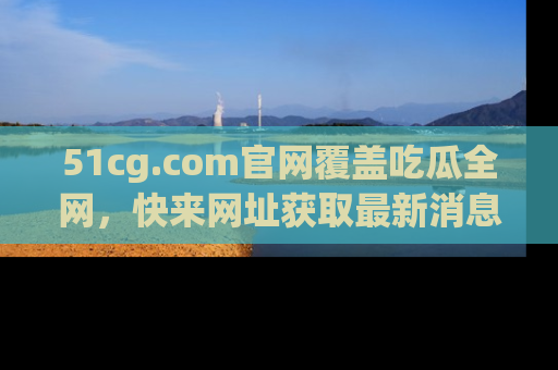 51cg.com官网覆盖吃瓜全网，快来网址获取最新消息与链接！