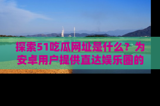 探索51吃瓜网址是什么？为安卓用户提供直达娱乐圈的途径