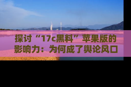 探讨“17c黑料”苹果版的影响力：为何成了舆论风口？