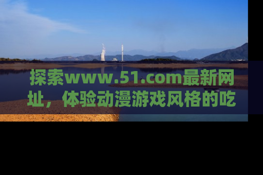 探索www.51.com最新网址，体验动漫游戏风格的吃瓜乐趣！