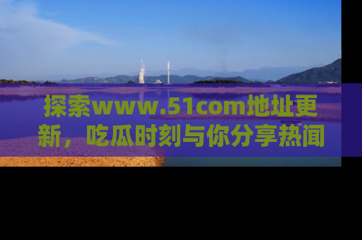 探索www.51com地址更新，吃瓜时刻与你分享热闻