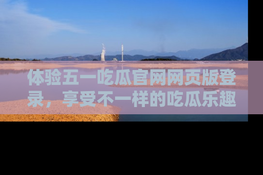 体验五一吃瓜官网网页版登录，享受不一样的吃瓜乐趣与互动体验