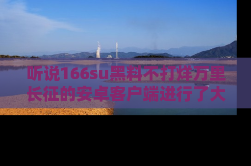 听说166su黑料不打烊万里长征的安卓客户端进行了大更新，八卦内容更加精彩与丰富！