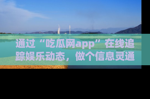 通过“吃瓜网app”在线追踪娱乐动态，做个信息灵通的吃瓜群众！