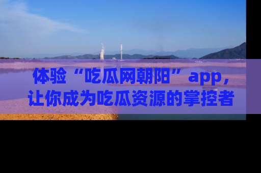 体验“吃瓜网朝阳”app，让你成为吃瓜资源的掌控者，独家资讯尽在掌握！