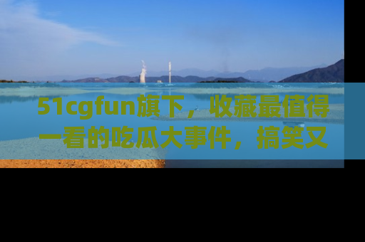 51cgfun旗下，收藏最值得一看的吃瓜大事件，搞笑又精彩！