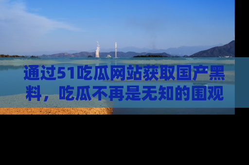 通过51吃瓜网站获取国产黑料，吃瓜不再是无知的围观者