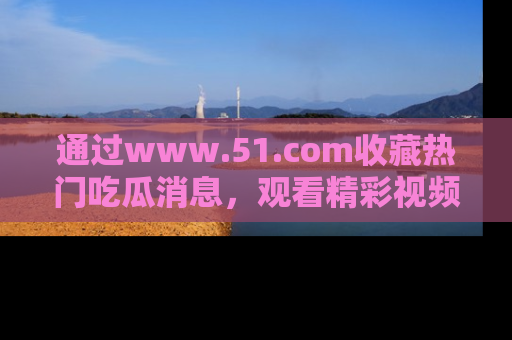 通过www.51.com收藏热门吃瓜消息，观看精彩视频与段子！