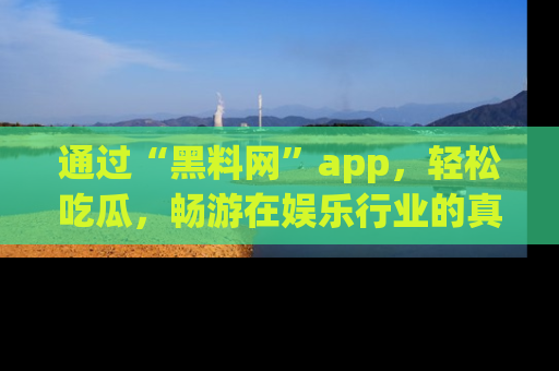 通过“黑料网”app，轻松吃瓜，畅游在娱乐行业的真实世界！