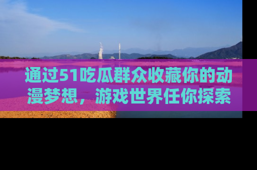 通过51吃瓜群众收藏你的动漫梦想，游戏世界任你探索