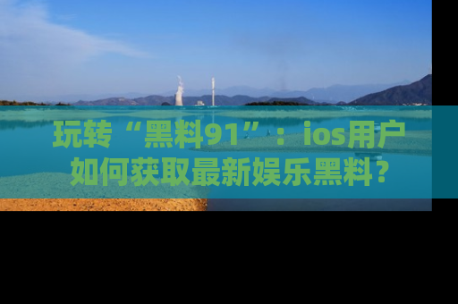 玩转“黑料91”：ios用户如何获取最新娱乐黑料？
