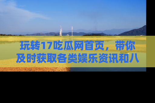 玩转17吃瓜网首页，带你及时获取各类娱乐资讯和八卦故事！