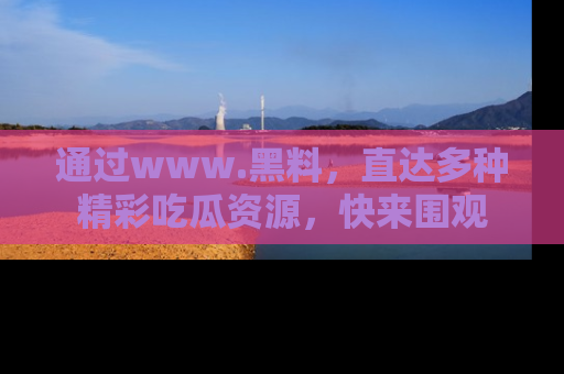 通过www.黑料，直达多种精彩吃瓜资源，快来围观