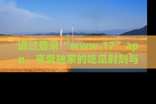 通过登录“www.17”app，享受独家的吃瓜时刻与娱乐资讯！
