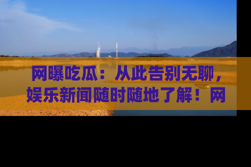 网曝吃瓜：从此告别无聊，娱乐新闻随时随地了解！网址：www.wangbaoegua.com