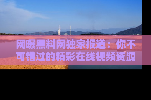 网曝黑料网独家报道：你不可错过的精彩在线视频资源推荐！